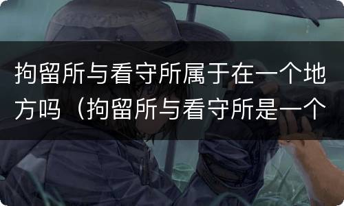 拘留所与看守所属于在一个地方吗（拘留所与看守所是一个地方吗）