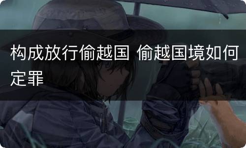 构成放行偷越国 偷越国境如何定罪