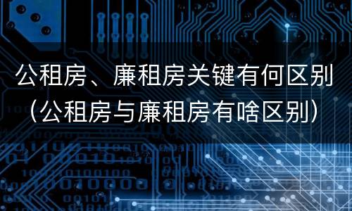 公租房、廉租房关键有何区别（公租房与廉租房有啥区别）