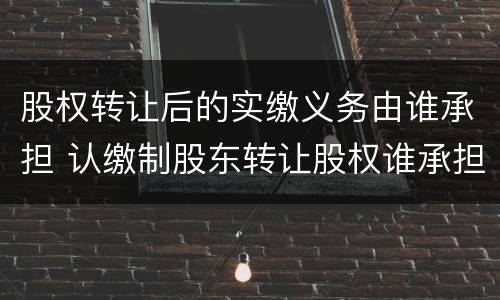 股权转让后的实缴义务由谁承担 认缴制股东转让股权谁承担出资义务