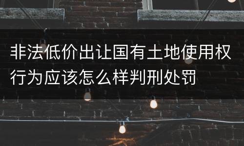 非法低价出让国有土地使用权行为应该怎么样判刑处罚