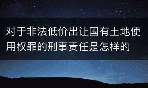 对于非法低价出让国有土地使用权罪的刑事责任是怎样的