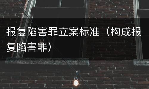 报复陷害罪立案标准（构成报复陷害罪）