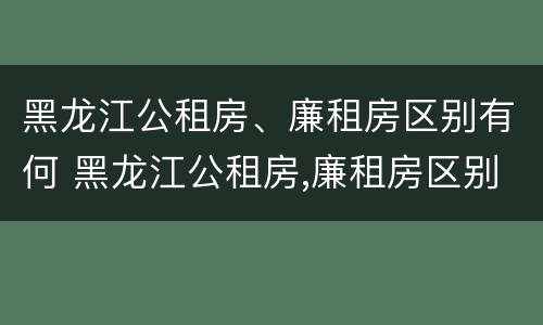 黑龙江公租房、廉租房区别有何 黑龙江公租房,廉租房区别有何不同