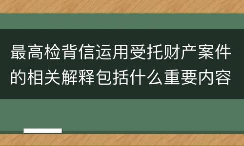 最高检背信运用受托财产案件的相关解释包括什么重要内容