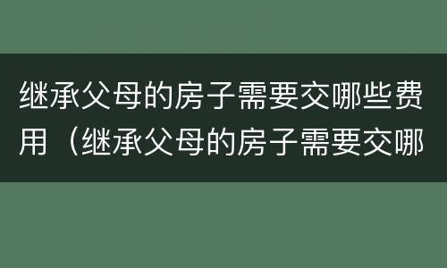 继承父母的房子需要交哪些费用（继承父母的房子需要交哪些费用呢）