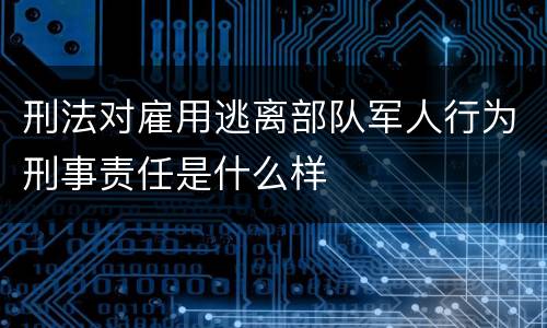 刑法对雇用逃离部队军人行为刑事责任是什么样