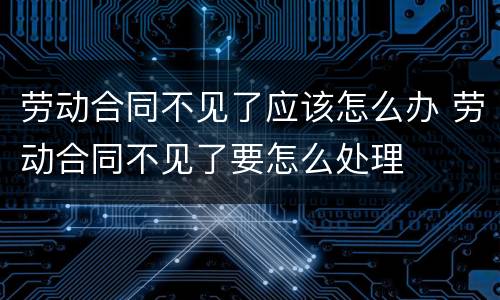劳动合同不见了应该怎么办 劳动合同不见了要怎么处理