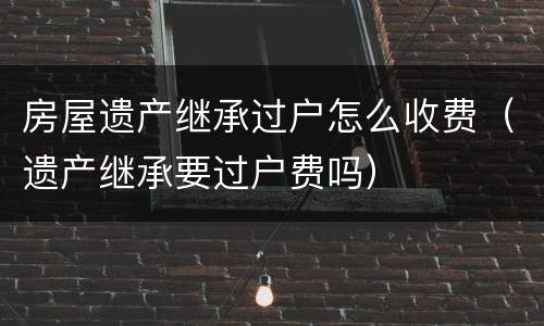 房屋遗产继承过户怎么收费（遗产继承要过户费吗）