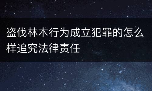 盗伐林木行为成立犯罪的怎么样追究法律责任