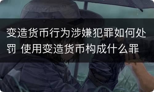 变造货币行为涉嫌犯罪如何处罚 使用变造货币构成什么罪