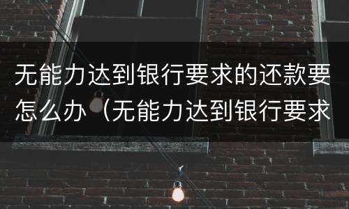 无能力达到银行要求的还款要怎么办（无能力达到银行要求的还款要怎么办呢）