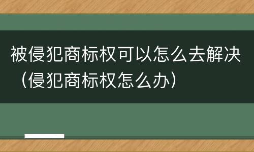 被侵犯商标权可以怎么去解决（侵犯商标权怎么办）
