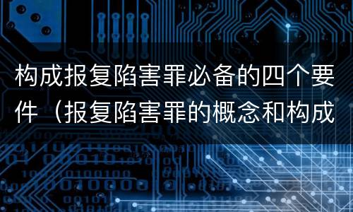 构成报复陷害罪必备的四个要件（报复陷害罪的概念和构成特征）