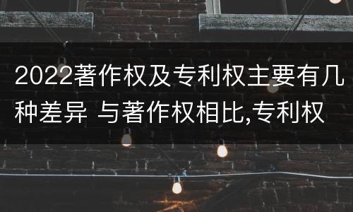 2022著作权及专利权主要有几种差异 与著作权相比,专利权有哪些特征