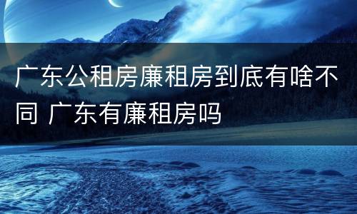 广东公租房廉租房到底有啥不同 广东有廉租房吗