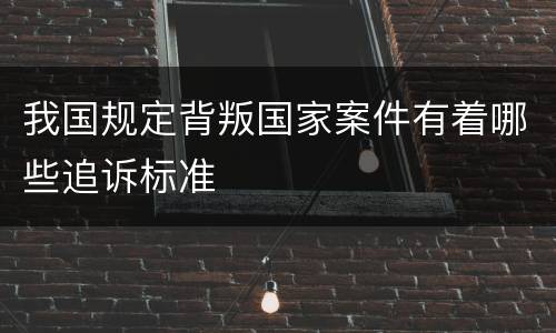 我国规定背叛国家案件有着哪些追诉标准