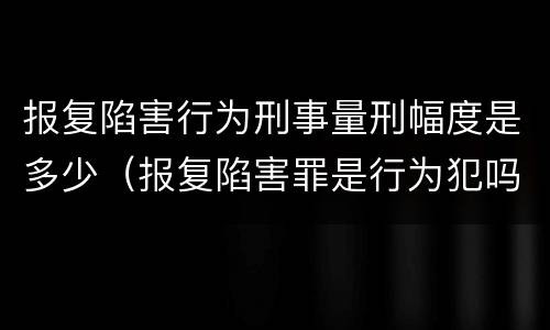 报复陷害行为刑事量刑幅度是多少（报复陷害罪是行为犯吗）