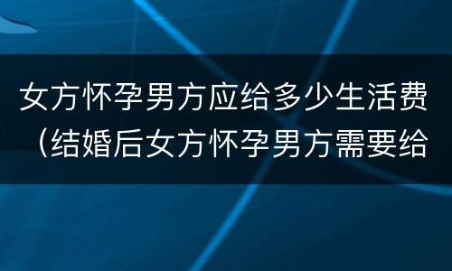 女方怀孕男方应给多少生活费（结婚后女方怀孕男方需要给生活费吗）