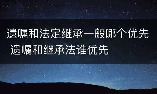 遗嘱和法定继承一般哪个优先 遗嘱和继承法谁优先