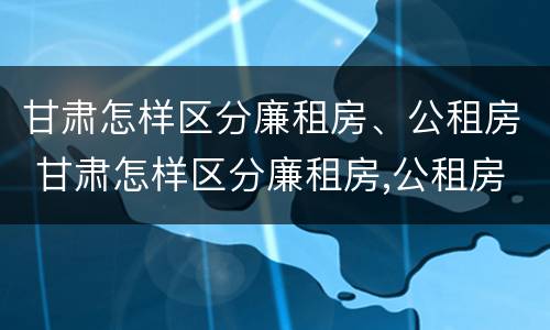 甘肃怎样区分廉租房、公租房 甘肃怎样区分廉租房,公租房呢