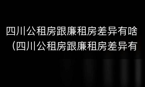 四川公租房跟廉租房差异有啥（四川公租房跟廉租房差异有啥影响）