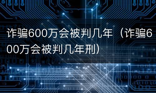 诈骗600万会被判几年（诈骗600万会被判几年刑）