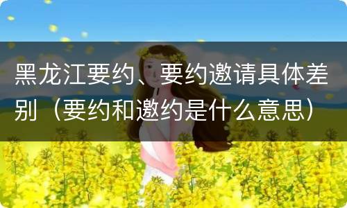 黑龙江要约、要约邀请具体差别（要约和邀约是什么意思）