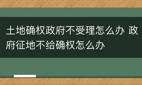 土地确权政府不受理怎么办 政府征地不给确权怎么办