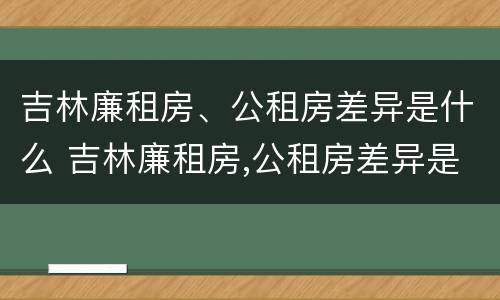 吉林廉租房、公租房差异是什么 吉林廉租房,公租房差异是什么意思