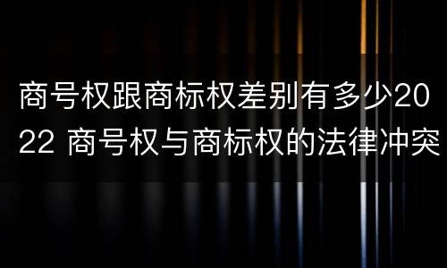 商号权跟商标权差别有多少2022 商号权与商标权的法律冲突与解决