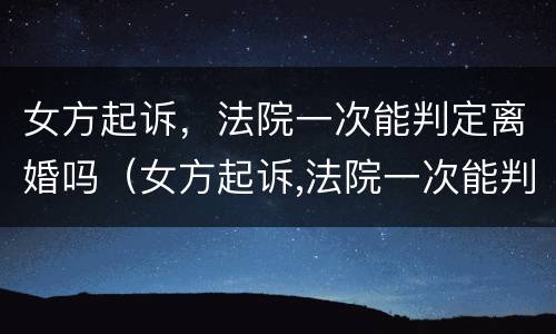 女方起诉，法院一次能判定离婚吗（女方起诉,法院一次能判定离婚吗）