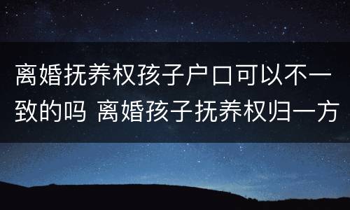 离婚抚养权孩子户口可以不一致的吗 离婚孩子抚养权归一方,户口随另一方可以吗
