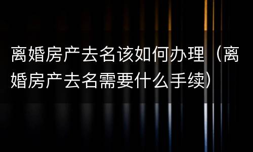 离婚房产去名该如何办理（离婚房产去名需要什么手续）