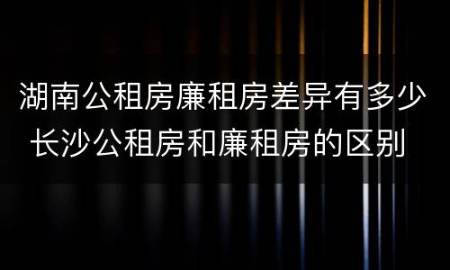 湖南公租房廉租房差异有多少 长沙公租房和廉租房的区别