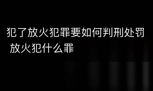 犯了放火犯罪要如何判刑处罚 放火犯什么罪