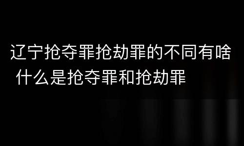 辽宁抢夺罪抢劫罪的不同有啥 什么是抢夺罪和抢劫罪