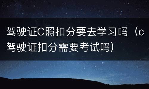 驾驶证C照扣分要去学习吗（c驾驶证扣分需要考试吗）