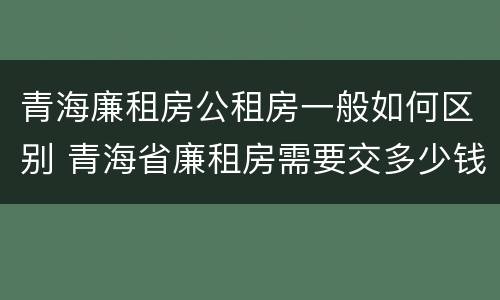 青海廉租房公租房一般如何区别 青海省廉租房需要交多少钱