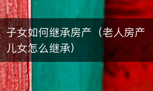 子女如何继承房产（老人房产儿女怎么继承）