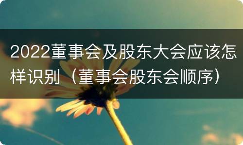 2022董事会及股东大会应该怎样识别（董事会股东会顺序）