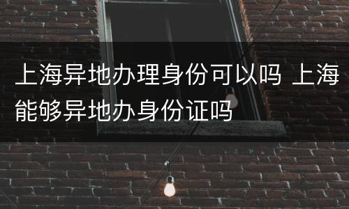 上海异地办理身份可以吗 上海能够异地办身份证吗