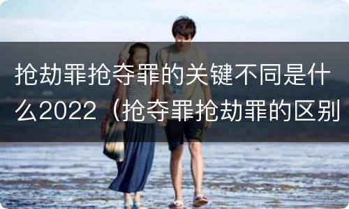抢劫罪抢夺罪的关键不同是什么2022（抢夺罪抢劫罪的区别）