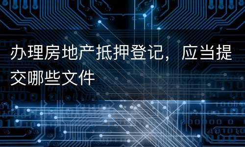 办理房地产抵押登记，应当提交哪些文件