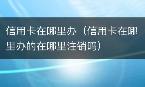 信用卡在哪里办（信用卡在哪里办的在哪里注销吗）