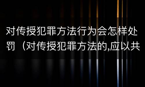 对传授犯罪方法行为会怎样处罚（对传授犯罪方法的,应以共同犯罪）