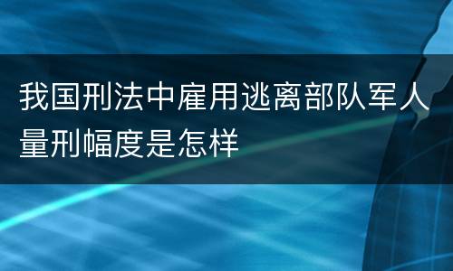我国刑法中雇用逃离部队军人量刑幅度是怎样