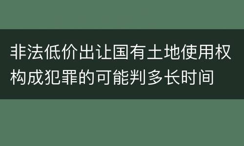 非法低价出让国有土地使用权构成犯罪的可能判多长时间