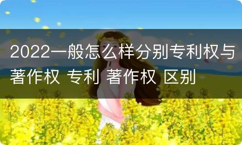 2022一般怎么样分别专利权与著作权 专利 著作权 区别