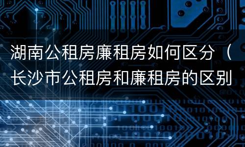 湖南公租房廉租房如何区分（长沙市公租房和廉租房的区别）